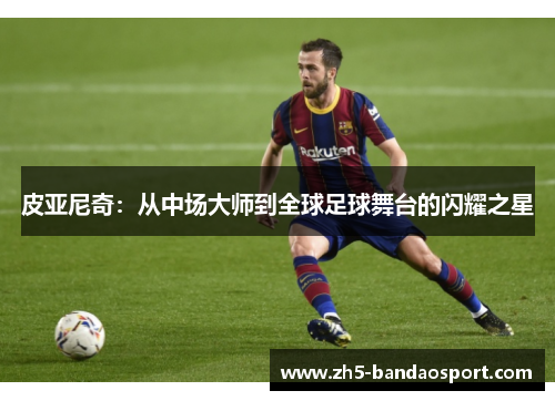 皮亚尼奇：从中场大师到全球足球舞台的闪耀之星