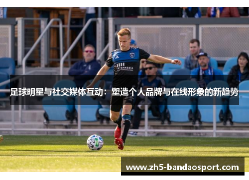 足球明星与社交媒体互动：塑造个人品牌与在线形象的新趋势