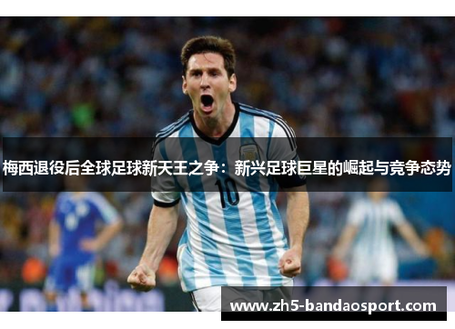 梅西退役后全球足球新天王之争：新兴足球巨星的崛起与竞争态势