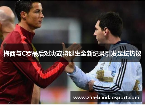 梅西与C罗最后对决或将诞生全新纪录引发足坛热议
