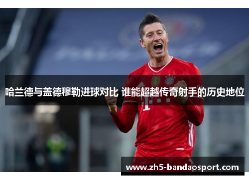 哈兰德与盖德穆勒进球对比 谁能超越传奇射手的历史地位