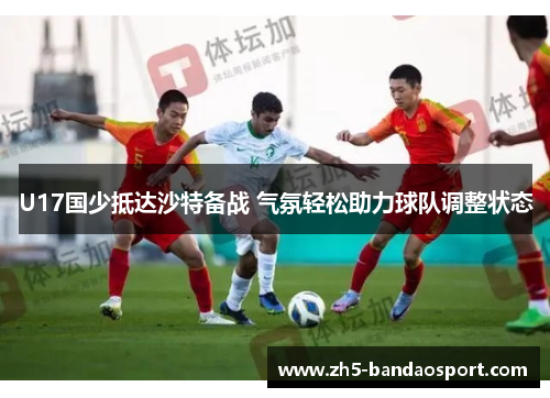 U17国少抵达沙特备战 气氛轻松助力球队调整状态 U17国少抵达沙特备战 气氛轻松助力球队调整状态