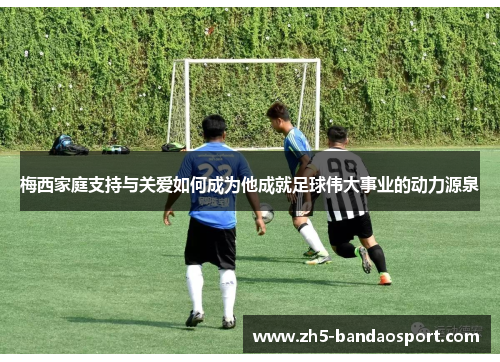 梅西家庭支持与关爱如何成为他成就足球伟大事业的动力源泉