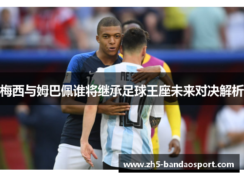 梅西与姆巴佩谁将继承足球王座未来对决解析