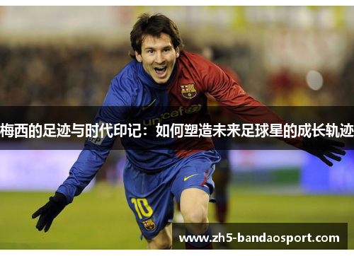 梅西的足迹与时代印记:如何塑造未来足球星的成长轨迹 梅西的足迹与时代印记:如何塑造未来足球星的成长轨迹