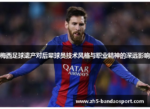 梅西足球遗产对后辈球员技术风格与职业精神的深远影响