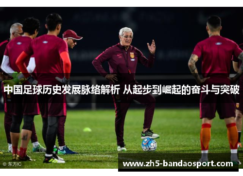 中国足球历史发展脉络解析 从起步到崛起的奋斗与突破