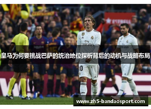 皇马为何要挑战巴萨的统治地位探析背后的动机与战略布局 皇马为何要挑战巴萨的统治地位探析背后的动机与战略布局