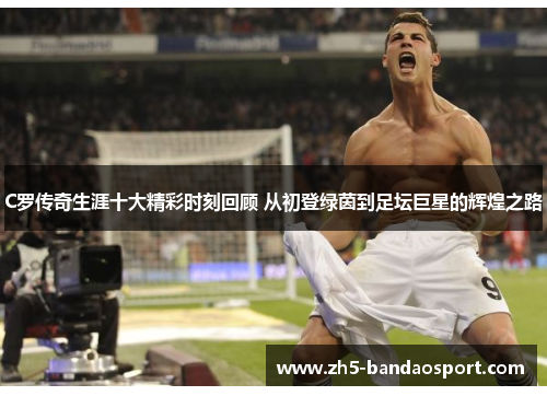 C罗传奇生涯十大精彩时刻回顾 从初登绿茵到足坛巨星的辉煌之路