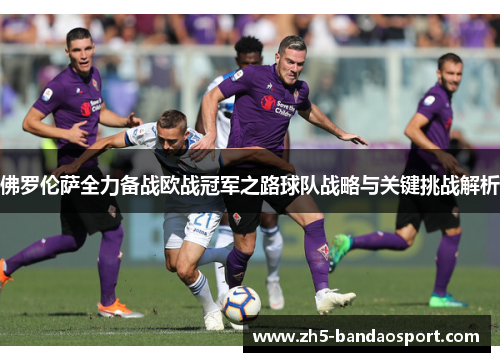 佛罗伦萨全力备战欧战冠军之路球队战略与关键挑战解析
