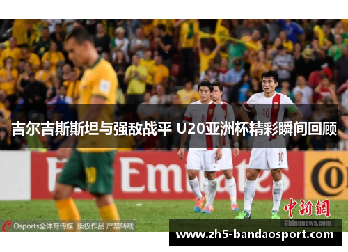 吉尔吉斯斯坦与强敌战平 U20亚洲杯精彩瞬间回顾