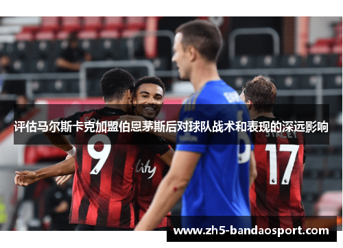 评估马尔斯卡克加盟伯恩茅斯后对球队战术和表现的深远影响 评估马尔斯卡克加盟伯恩茅斯后对球队战术和表现的深远影响