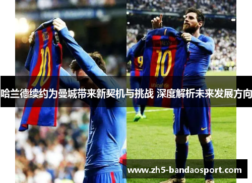哈兰德续约为曼城带来新契机与挑战 深度解析未来发展方向 哈兰德续约为曼城带来新契机与挑战 深度解析未来发展方向