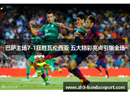 巴萨主场7-1狂胜瓦伦西亚 五大精彩亮点引爆全场 巴萨主场7-1狂胜瓦伦西亚 五大精彩亮点引爆全场