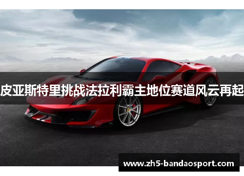 皮亚斯特里挑战法拉利霸主地位赛道风云再起 皮亚斯特里挑战法拉利霸主地位赛道风云再起