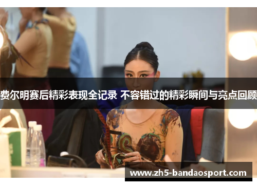 费尔明赛后精彩表现全记录 不容错过的精彩瞬间与亮点回顾