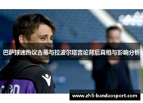 巴萨球迷热议古蒂与拉波尔塔言论背后真相与影响分析
