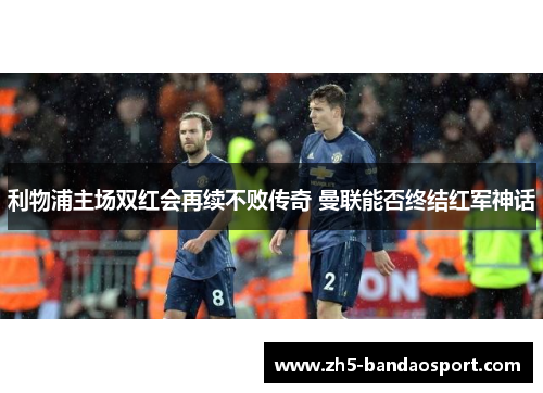 利物浦主场双红会再续不败传奇 曼联能否终结红军神话 利物浦主场双红会再续不败传奇 曼联能否终结红军神话