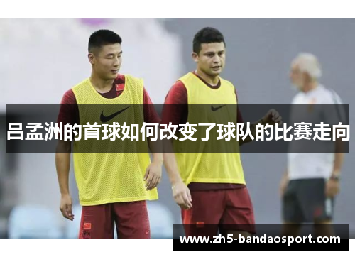 吕孟洲的首球如何改变了球队的比赛走向