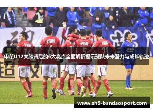 申花U12大胜背后的6大亮点全面解析揭示球队未来潜力与成长轨迹