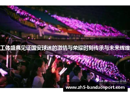 工体盛典见证国安球迷的激情与荣耀时刻传承与未来辉煌 工体盛典见证国安球迷的激情与荣耀时刻传承与未来辉煌