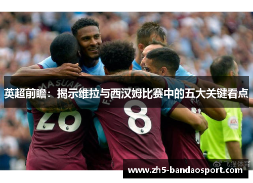 英超前瞻：揭示维拉与西汉姆比赛中的五大关键看点