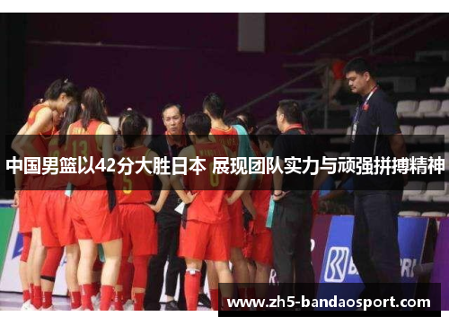中国男篮以42分大胜日本 展现团队实力与顽强拼搏精神