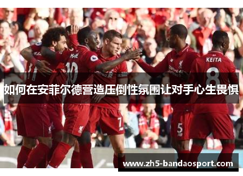 如何在安菲尔德营造压倒性氛围让对手心生畏惧