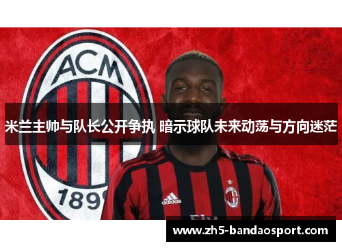 米兰主帅与队长公开争执 暗示球队未来动荡与方向迷茫