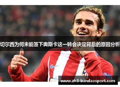 切尔西为何未能签下奥斯卡这一转会决定背后的原因分析 切尔西为何未能签下奥斯卡这一转会决定背后的原因分析