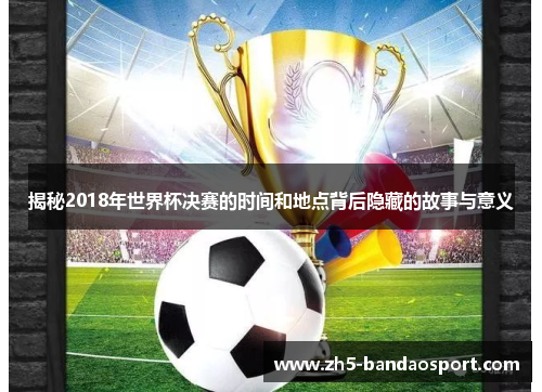 揭秘2018年世界杯决赛的时间和地点背后隐藏的故事与意义