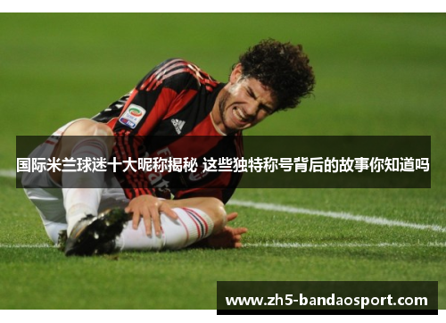 国际米兰球迷十大昵称揭秘 这些独特称号背后的故事你知道吗