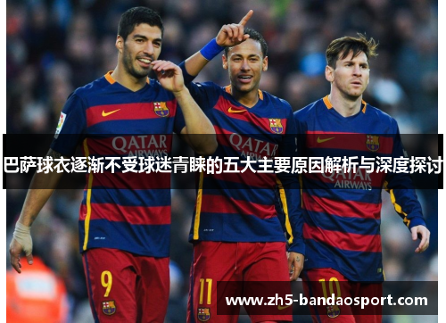 巴萨球衣逐渐不受球迷青睐的五大主要原因解析与深度探讨 巴萨球衣逐渐不受球迷青睐的五大主要原因解析与深度探讨