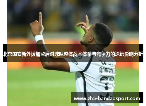 北京国安新外援加盟后对球队整体战术体系与竞争力的深远影响分析