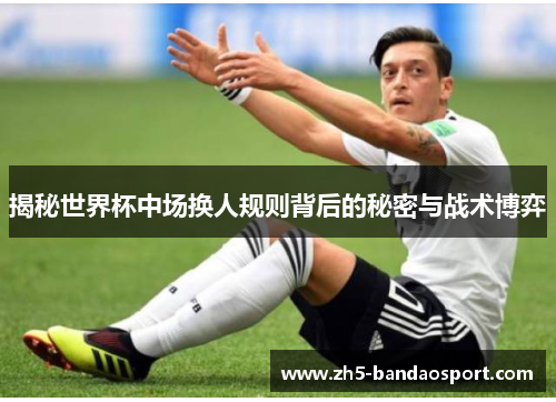 揭秘世界杯中场换人规则背后的秘密与战术博弈