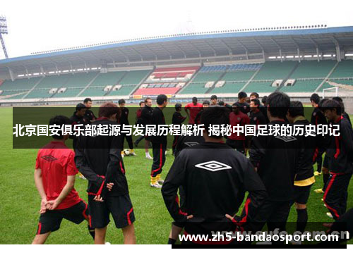 北京国安俱乐部起源与发展历程解析 揭秘中国足球的历史印记