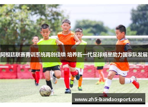 阿根廷联赛青训系统再创佳绩 培养新一代足球明星助力国家队发展
