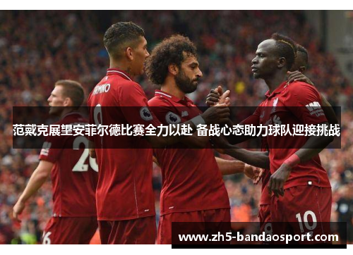 范戴克展望安菲尔德比赛全力以赴 备战心态助力球队迎接挑战