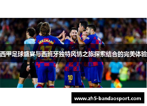 西甲足球盛宴与西班牙独特风情之旅探索结合的完美体验 西甲足球盛宴与西班牙独特风情之旅探索结合的完美体验