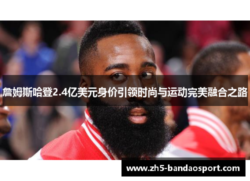 詹姆斯哈登2.4亿美元身价引领时尚与运动完美融合之路 詹姆斯哈登2.4亿美元身价引领时尚与运动完美融合之路