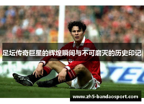 足坛传奇巨星的辉煌瞬间与不可磨灭的历史印记
